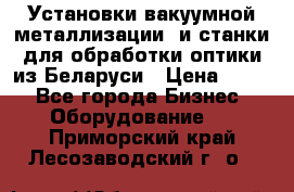 Установки вакуумной металлизации  и станки для обработки оптики из Беларуси › Цена ­ 100 - Все города Бизнес » Оборудование   . Приморский край,Лесозаводский г. о. 